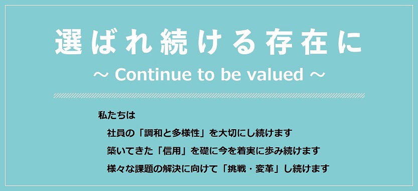 選ばれ続ける存在に (continue to be valued) 社員の『多様性と調和』を大切にし続けます。築いてきた『信用』を礎に、今を着実に歩み続けます。様々な課題に立ち向かう為の『はじまり』を担い続けます。